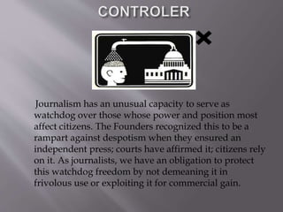 Journalism has an unusual capacity to serve as
watchdog over those whose power and position most
affect citizens. The Founders recognized this to be a
rampart against despotism when they ensured an
independent press; courts have affirmed it; citizens rely
on it. As journalists, we have an obligation to protect
this watchdog freedom by not demeaning it in
frivolous use or exploiting it for commercial gain.
 