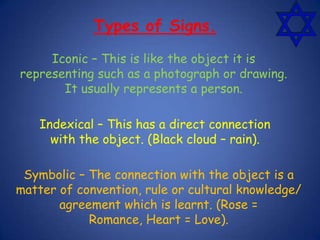 Iconic – This is like the object it is
representing such as a photograph or drawing.
It usually represents a person.
Types of Signs.
Indexical – This has a direct connection
with the object. (Black cloud – rain).
Symbolic – The connection with the object is a
matter of convention, rule or cultural knowledge/
agreement which is learnt. (Rose =
Romance, Heart = Love).
 