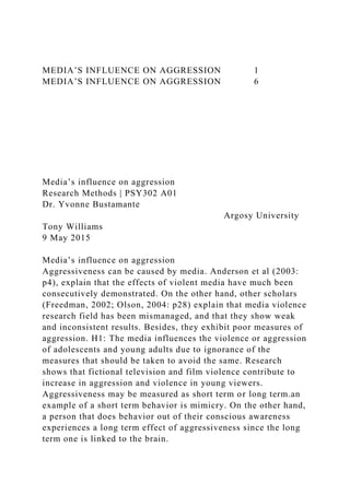 MEDIA’S INFLUENCE ON AGGRESSION 1
MEDIA’S INFLUENCE ON AGGRESSION 6
Media’s influence on aggression
Research Methods | PSY302 A01
Dr. Yvonne Bustamante
Argosy University
Tony Williams
9 May 2015
Media’s influence on aggression
Aggressiveness can be caused by media. Anderson et al (2003:
p4), explain that the effects of violent media have much been
consecutively demonstrated. On the other hand, other scholars
(Freedman, 2002; Olson, 2004: p28) explain that media violence
research field has been mismanaged, and that they show weak
and inconsistent results. Besides, they exhibit poor measures of
aggression. H1: The media influences the violence or aggression
of adolescents and young adults due to ignorance of the
measures that should be taken to avoid the same. Research
shows that fictional television and film violence contribute to
increase in aggression and violence in young viewers.
Aggressiveness may be measured as short term or long term.an
example of a short term behavior is mimicry. On the other hand,
a person that does behavior out of their conscious awareness
experiences a long term effect of aggressiveness since the long
term one is linked to the brain.
 