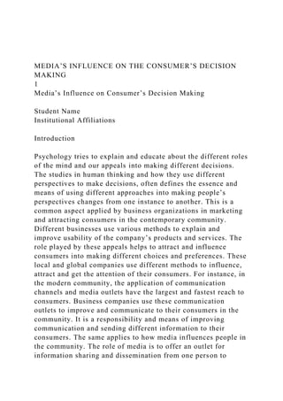 MEDIA’S INFLUENCE ON THE CONSUMER’S DECISION
MAKING
1
Media’s Influence on Consumer’s Decision Making
Student Name
Institutional Affiliations
Introduction
Psychology tries to explain and educate about the different roles
of the mind and our appeals into making different decisions.
The studies in human thinking and how they use different
perspectives to make decisions, often defines the essence and
means of using different approaches into making people’s
perspectives changes from one instance to another. This is a
common aspect applied by business organizations in marketing
and attracting consumers in the contemporary community.
Different businesses use various methods to explain and
improve usability of the company’s products and services. The
role played by these appeals helps to attract and influence
consumers into making different choices and preferences. These
local and global companies use different methods to influence,
attract and get the attention of their consumers. For instance, in
the modern community, the application of communication
channels and media outlets have the largest and fastest reach to
consumers. Business companies use these communication
outlets to improve and communicate to their consumers in the
community. It is a responsibility and means of improving
communication and sending different information to their
consumers. The same applies to how media influences people in
the community. The role of media is to offer an outlet for
information sharing and dissemination from one person to
 