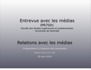 Entrevue avec les médias
IPR7001
Faculté des études supérieures et postdoctorales
Université de Montréal
Relations avec les médias
Présentation à l’intention des doctorants
Patrice Leroux, M.A., ARP
30 avril 2014
1
 