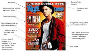 Masthead. 
Main cover line; possibly 
exclusive content. 
Cover lines/hooks. 
Potentially aimed at an 
older target audience. 
2 different types of 
font have been 
used. 
Eminem is used 
because he is 
appealing to all ages 
and genders, he is 
also a common 
household name. 
Banner 
Excusive/extra 
content. 
Issue date and 
price. 
Orange/red, yellow, white 
and blue colour scheme. 
Black border around the 
white writing similar to 
Eminem’s white top 
with a black jacket. 
Main image. 
 