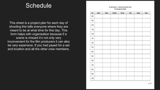 This sheet is a project plan for each day of
shooting this tells everyone where they are
meant to be at what time for this day. This
form helps with organisation because if a
scene is missed it’s not only very
inconvenient for the film producers it can also
be very expensive. If you had payed for a set
and location and all the other crew members.
Schedule
 
