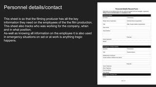 Personnel details/contact
This sheet is so that the filming producer has all the key
information they need on the employees of the the film production.
This sheet also tracks who was working for the company, when
and in what position.
As-well as knowing all information on the employee it is also used
in emergency situations on set or at work is anything tragic
happens.
 