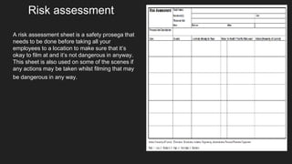A risk assessment sheet is a safety prosega that
needs to be done before taking all your
employees to a location to make sure that it’s
okay to film at and it’s not dangerous in anyway.
This sheet is also used on some of the scenes if
any actions may be taken whilst filming that may
be dangerous in any way.
Risk assessment
 