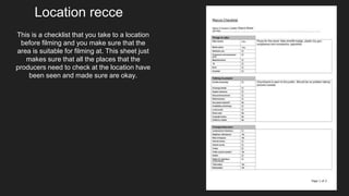 This is a checklist that you take to a location
before filming and you make sure that the
area is suitable for filming at. This sheet just
makes sure that all the places that the
producers need to check at the location have
been seen and made sure are okay.
Location recce
 