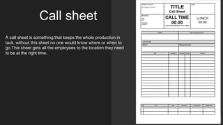 Call sheet
A call sheet is something that keeps the whole production in
tack, without this sheet no one would know where or when to
go.This sheet gets all the employees to the location they need
to be at the right time.
 