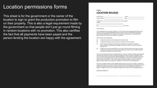 Location permissions forms
This sheet is for the government or the owner of the
location to sign to grant the production promotion to film
on their property. This is also a legal requirement made by
the government so that people don’t just go round filming
in random locations with no promotion. This also certifies
the fact that all payments have been payed and the
person lending the location are happy with the agreement.
 