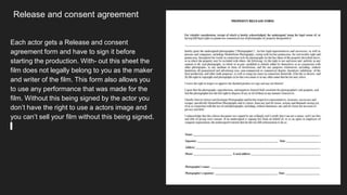 Release and consent agreement
Each actor gets a Release and consent
agreement form and have to sign it before
starting the production. With- out this sheet the
film does not legally belong to you as the maker
and writer of the film. This form also allows you
to use any performance that was made for the
film. Without this being signed by the actor you
don’t have the right to use a actors image and
you can’t sell your film without this being signed.
 