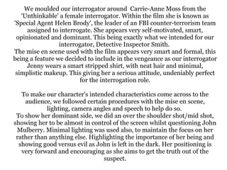 We moulded our interrogator around Carrie-Anne Moss from the
'Unthinkable' a female interrogator. Within the film she is known as
'Special Agent Helen Brody', the leader of an FBI counter-terrorism team
assigned to interrogate. She appears very self-motivated, smart,
opinionated and dominant. This being exactly what we intended for our
interrogator, Detective Inspector Smith.
The mise en scene used with the film appears very smart and formal, this
being a feature we decided to include in the vengeance as our interrogator
Jenny wears a smart stripped shirt, with neat hair and minimal,
simplistic makeup. This giving her a serious attitude, undeniably perfect
for the interrogation role.
To make our character's intended characteristics come across to the
audience, we followed certain procedures with the mise en scene,
lighting, camera angles and speech to help do so.
To show her dominant side, we did an over the shoulder shot/mid shot,
showing her to be almost in control of the screen whilst questioning John
Mulberry. Minimal lighting was used also, to maintain the focus on her
rather than anything else. Highlighting the importance of her being and
showing good versus evil as John is left in the dark. Her positioning is
very forward and encouraging as she aims to get the truth out of the
suspect.

 