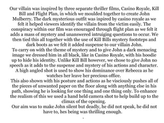 Our villain was inspired by three separate thriller films, Casino Royale, Kill
Bill and Flight Plan, in which we moulded together to create John
Mulberry. The dark mysterious outfit was inpired by casino royale as we
felt it helped viewers identify the villain from the victim easily. The
conspiracy within our film was enouraged through flight plan as we felt it
adds a mass of mystery and unanswered intruiging questions to occur. We
then tied this all together with the use of Kill Bills mystery footsteps and
dark boots as we felt it added suspense to our villain John.
To carry on with the theme of mystery and to give John a dark menacing
image we dressed him in all black, like in Casino Royale, with his hoodie
up to hide his identity. Unlike Kill Bill however, we chose to give John no
speech as it adds to the suspense and mystery of his actions and character.
A high angled shot is used to show his dominance over Rebecca as he
watches her leave her precious office.
This also shown with his posture and actions as he visciously pushes all of
the pieces of unwanted paper on the floor along with anything else in his
path, showing he is looking for one thing and one thing only. To enhance
the realism of this we used a hand held camera shot to help build up to the
climax of the opening.
Our aim was to make John silent but deadly, he did not speak, he did not
have to, hes being was thrilling enough.
.

 
