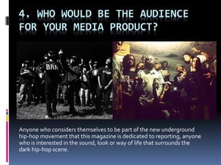 4. WHO WOULD BE THE AUDIENCE
FOR YOUR MEDIA PRODUCT?
Anyone who considers themselves to be part of the new underground
hip-hop movement that this magazine is dedicated to reporting, anyone
who is interested in the sound, look or way of life that surrounds the
dark hip-hop scene.
 