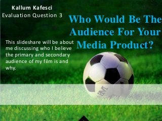 Kallum Kafesci
Evaluation Question 3
Who Would Be The
Audience For Your
Media Product?This slideshare will be about
me discussing who I believe
the primary and secondary
audience of my film is and
why.
 