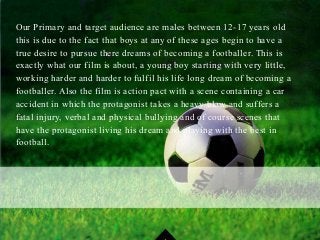 Our Primary and target audience are males between 12-17 years old
this is due to the fact that boys at any of these ages begin to have a
true desire to pursue there dreams of becoming a footballer. This is
exactly what our film is about, a young boy starting with very little,
working harder and harder to fulfil his life long dream of becoming a
footballer. Also the film is action pact with a scene containing a car
accident in which the protagonist takes a heavy blow and suffers a
fatal injury, verbal and physical bullying and of course scenes that
have the protagonist living his dream and playing with the best in
football.
 
