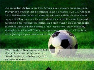 Our secondary Audience we hope to be universal and to be appreciated
by everyone whether that be children under 9 or adults over 30. Although
we do believe that the main secondary audience will be children under
the age of 10 as these are the ages where they begin to dream big about
becoming a professional footballer. We believe that it may attract adults
as well as teens and kids because of the inspirational story behind it,
although it is a football film it has a great story and moral which is to
never give up on your dreams and to fight no matter what.
There is also a little romantic subplot
that will most certainly attract a
female audience, whether they will
be teens or adults.
 