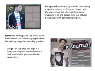 Background: In the background of the existing
magazine there is no divide so I stayed with
the convention, but whereas the existing
magazine is all one colour mine is a natural
background with contrasting colours.
Name: On my magazine the artists name
is the title of the double page spread but
the existing magazine has a big question.
Design: on the left hand page it is
solely the image of the model which
both have similar poses and facial
expressions.
 