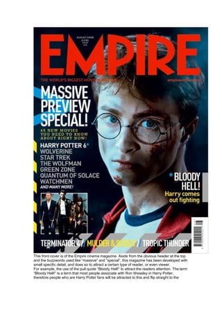 This front cover is of the Empire cinema magazine. Aside from the obvious header at the top
and the buzzwords used like “massive” and “special”, this magazine has been developed with
small specific detail, and does so to attract a certain type of reader, or even viewer.
For example, the use of the pull quote “Bloody Hell!” to attract the readers attention. The term
“Bloody Hell!” is a term that most people associate with Ron Weasley in Harry Potter,
therefore people who are Harry Potter fans will be attracted to this and flip straight to the
 