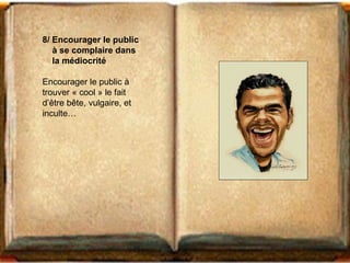 8/ Encourager le public 
à se complaire dans 
la médiocrité 
Encourager le public à 
trouver « cool » le fait 
d’être bête, vulgaire, et 
inculte… 
 