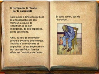 9/ Remplacer la révolte 
par la culpabilité 
Faire croire à l’individu qu’il est 
seul responsable de son 
malheur, à cause de 
l’insuffisance de son 
intelligence, de ses capacités, 
ou de ses efforts. 
Ainsi, au lieu de se révolter 
contre le système économique, 
l’individu s’auto-dévalue et 
culpabilise, ce qui engendre un 
état dépressif dont l’un des 
effets est l’inhibition de l’action. 
Et sans action, pas de 
révolution!… 
 
