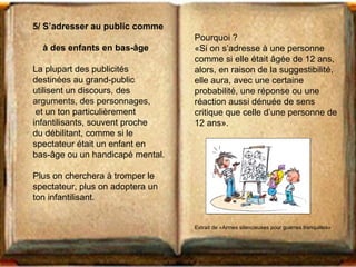 5/ S’adresser au public comme 
à des enfants en bas-âge 
La plupart des publicités 
destinées au grand-public 
utilisent un discours, des 
arguments, des personnages, 
et un ton particulièrement 
infantilisants, souvent proche 
du débilitant, comme si le 
spectateur était un enfant en 
bas-âge ou un handicapé mental. 
Plus on cherchera à tromper le 
spectateur, plus on adoptera un 
ton infantilisant. 
Pourquoi ? 
«Si on s’adresse à une personne 
comme si elle était âgée de 12 ans, 
alors, en raison de la suggestibilité, 
elle aura, avec une certaine 
probabilité, une réponse ou une 
réaction aussi dénuée de sens 
critique que celle d’une personne de 
12 ans». 
Extrait de «Armes silencieuses pour guerres tranquilles» 
 