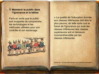 7/ Maintenir le public dans 
l’ignorance et la bêtise 
Faire en sorte que le public 
soit incapable de comprendre 
les technologies et les 
méthodes utilisées pour son 
contrôle et son esclavage. 
« La qualité de l’éducation donnée 
aux classes inférieures doit être la 
plus pauvre, de telle sorte que le 
fossé de l’ignorance qui isole les 
classes inférieures des classes 
supérieures soit et demeure 
incompréhensible par les 
classes inférieures. 
Extrait de « Armes silencieuses pour guerres tranquilles » 
 