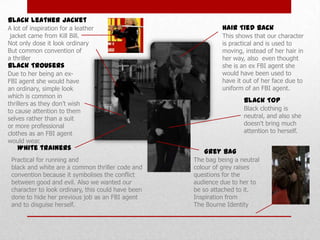 Black Leather Jacket
A lot of inspiration for a leather
jacket came from Kill Bill.
Not only dose it look ordinary
But common convention of
a thriller

Black Trousers

Due to her being an exFBI agent she would have
an ordinary, simple look
which is common in
thrillers as they don’t wish
to cause attention to them
selves rather than a suit
or more professional
clothes as an FBI agent
would wear.

White trainers

Practical for running and
black and white are a common thriller code and
convention because it symbolises the conflict
between good and evil. Also we wanted our
character to look ordinary, this could have been
done to hide her previous job as an FBI agent
and to disguise herself.

Hair Tied back
This shows that our character
is practical and is used to
moving, instead of her hair in
her way, also even thought
she is an ex FBI agent she
would have been used to
have it out of her face due to
uniform of an FBI agent.

Black Top
Black clothing is
neutral, and also she
doesn't bring much
attention to herself.

Grey Bag
The bag being a neutral
colour of grey raises
questions for the
audience due to her to
be so attached to it.
Inspiration from
The Bourne Identity

 