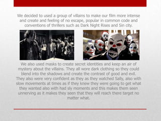 We decided to used a group of villains to make our film more intense
and create and feeling of no escape, popular in common code and
conventions of thrillers such as Dark Night Rises and Sin city.

We also used masks to create secret identities and keep an air of
mystery about the villains. They all wore dark clothing so they could
blend into the shadows and create the contrast of good and evil.
They also were very confident as they as they watched Sally, also with
slow movements at times as if they knew they were going to get what
they wanted also with had sly moments and this makes them seen
unnerving as it makes they seen that they will reach there target no
matter what.

 