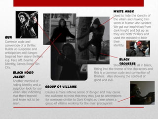White Mask
Used to hide the identity of
the villain and making him
seem in human and sinister.
We got our inspiration from
dark knight and Set up as
they are both thrillers and
used the masked to hide
their
identity.

Gun
Common code and
convention of a thriller.
Builds up suspense and
anticipation and danger.
Inspired from many thrillers
e.g. Face off, Bourne
Identity, James Bond, Sin
City.

Black
Trousers
Shows that he is all in black,

fitting into the theme of the characters and
this is a common code and convention of
thrillers. Also showing the contrast of
good and evil.

Black Hood
Jacket
Another method of
hiding identity and a
suspicion look for our
villain also indicating
that there trained
and know not to be
seen.

Group of Villains
Causes a more intense sense of danger and may cause
the audience to think that they may just be accomplices
for someone similar to Dark Knight as there where a
group of villains working for the main protagonist

 