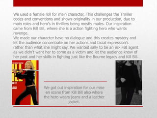 We used a female roll for main character, This challenges the Thriller
codes and conventions and shows originality in our production, due to
main roles and hero's in thrillers being mostly males. Our inspiration
came from Kill Bill, where she is a action fighting hero who wants
revenge.
We made our character have no dialogue and this creates mystery and
let the audience concentrate on her actions and facial expression's
rather than what she might say. We wanted sally to be an ex- FBI agent
as we didn’t want her to come as a victim and let the audience know of
her past and her skills in fighting just like the Bourne legacy and Kill Bill.

We got out inspiration for our mise
en scene from Kill Bill also where
the hero wears jeans and a leather
jacket.

 