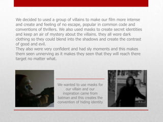 We decided to used a group of villains to make our film more intense
and create and feeling of no escape, popular in common code and
conventions of thrillers. We also used masks to create secret identities
and keep an air of mystery about the villains. they all wore dark
clothing so they could blend into the shadows and create the contrast
of good and evil.
They also were very confident and had sly moments and this makes
them seen unnerving as it makes they seen that they will reach there
target no matter what.

We wanted to use masks for
our villain and our
inspiration came from
batman and this creates the
convention of hiding identity

 