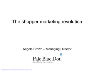 The shopper marketing revolution 
Angela Brown – Managing Director 
angela@palebluedotconsulting.com 
 