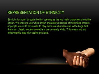 REPRESENTATION OF ETHNICITY
Ethnicity is shown through the film opening as the two main characters are white
British. We chose to use white British characters because of the limited amount
of people we could have used to play them roles but also due to the huge fact
that most classic modern comedians are currently white. This means we are
following this lead with coping this idea.
 