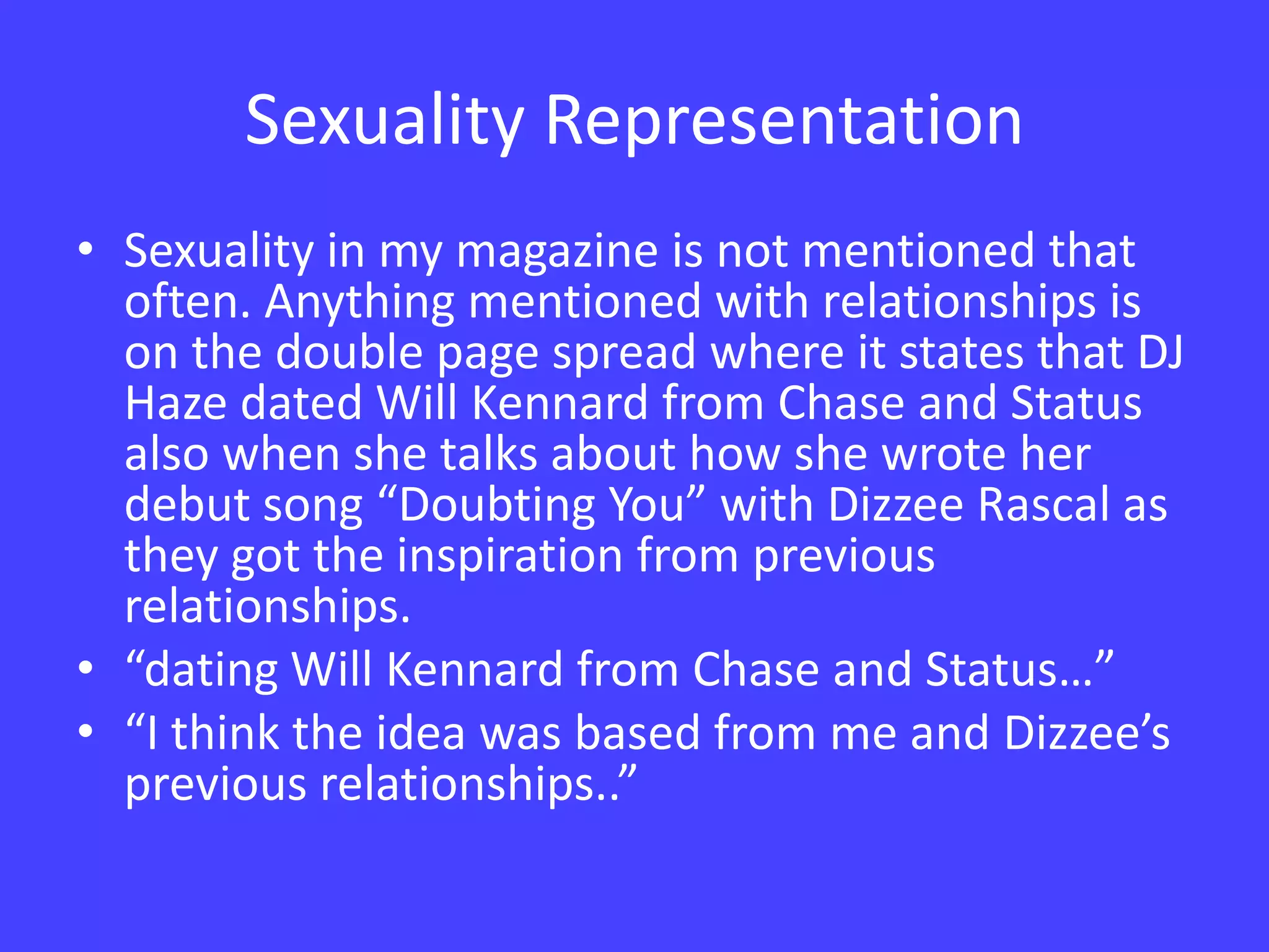 Sexuality RepresentationSexuality in my magazine is not mentioned that often. Anything mentioned with relationships is on the double page spread where it states that DJ Haze dated Will Kennard from Chase and Status also when she talks about how she wrote her debut song “Doubting You” with Dizzee Rascal as they got the inspiration from previous relationships.“dating Will Kennard from Chase and Status…”“I think the idea was based from me and Dizzee’s previous relationships..”