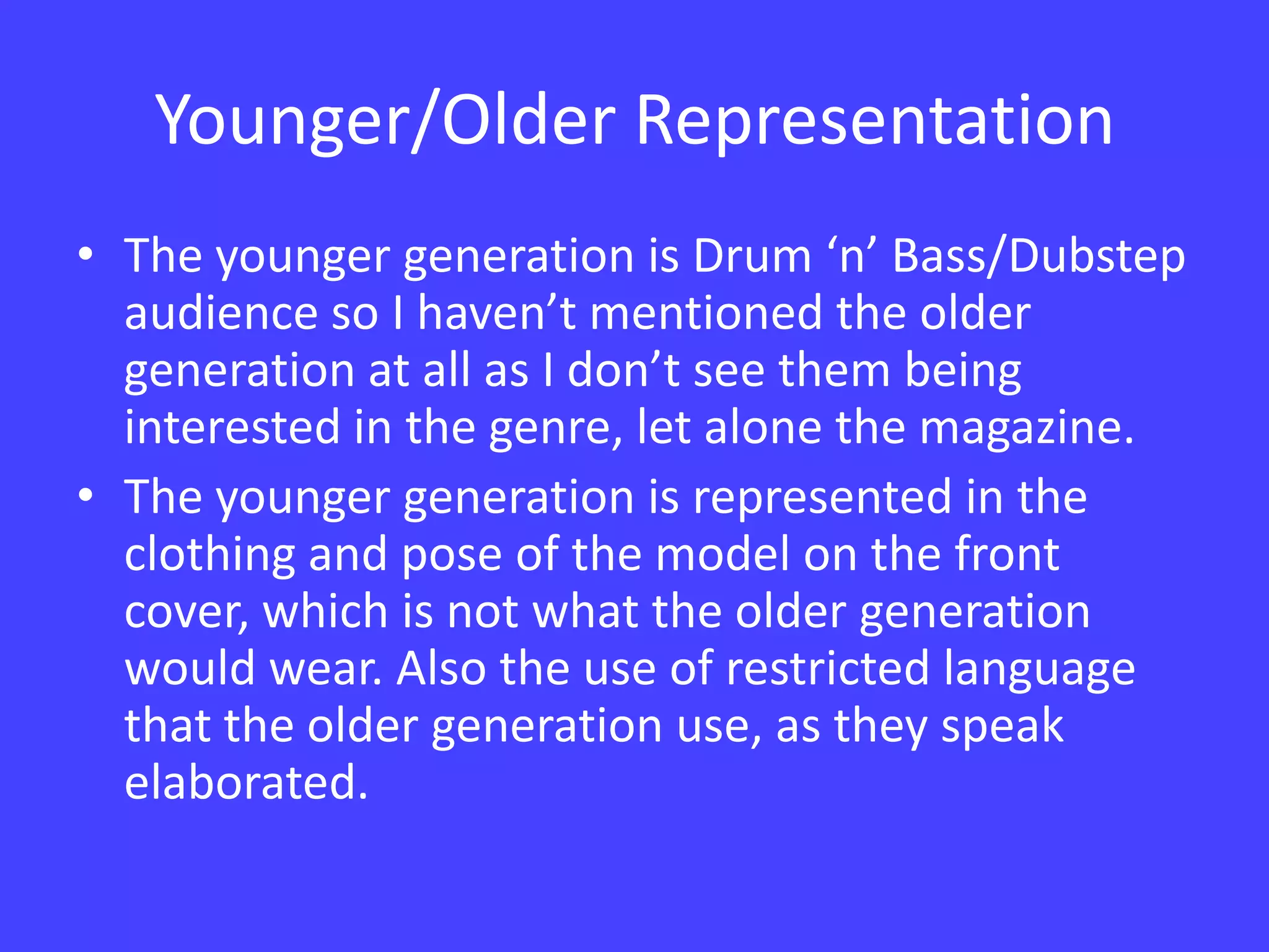 Younger/Older RepresentationThe younger generation is Drum ‘n’ Bass/Dubstep audience so I haven’t mentioned the older generation at all as I don’t see them being interested in the genre, let alone the magazine. The younger generation is represented in the clothing and pose of the model on the front cover, which is not what the older generation would wear. Also the use of restricted language that the older generation use, as they speak elaborated.