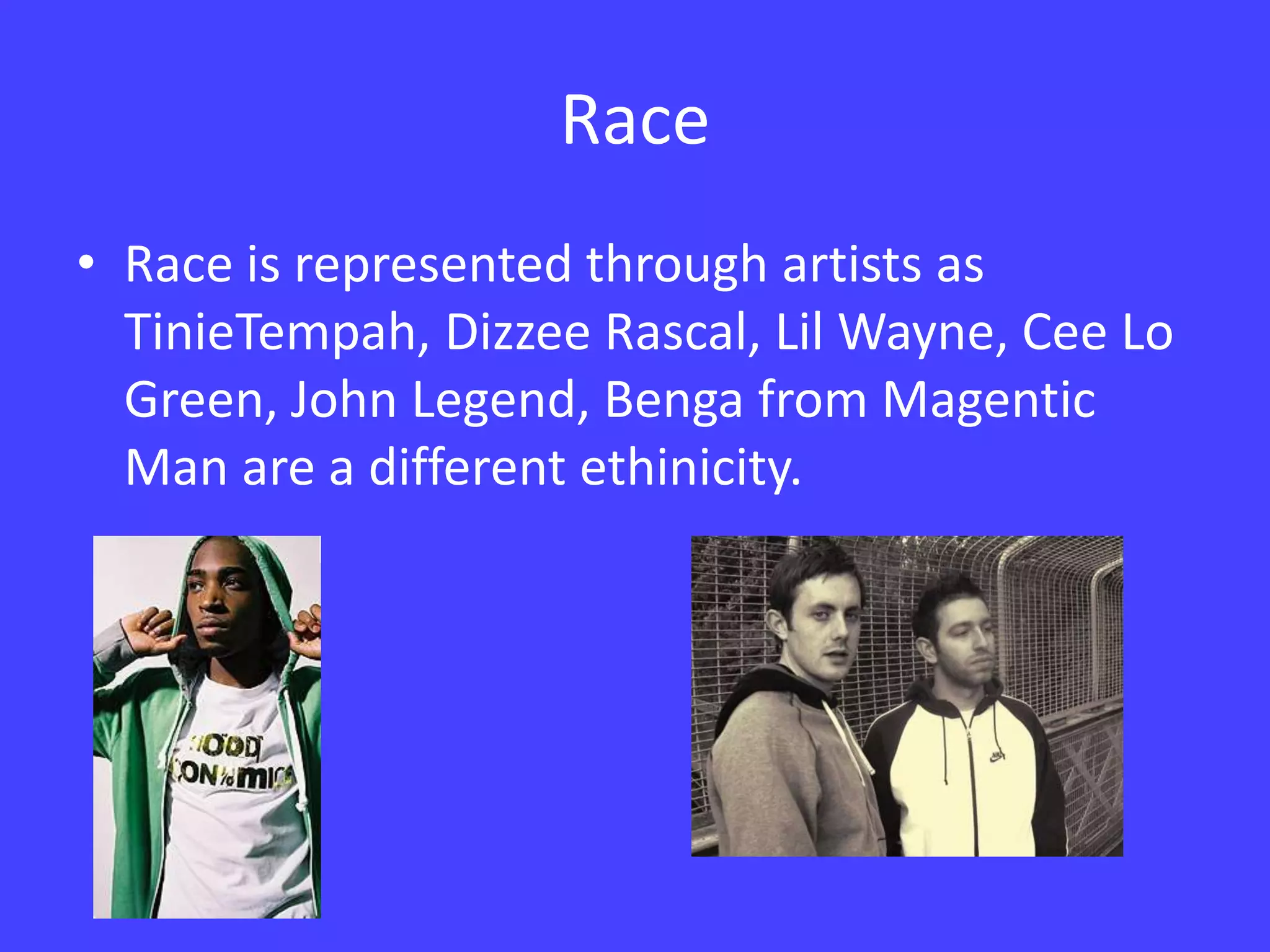 RaceRace is represented through artists as TinieTempah, Dizzee Rascal, Lil Wayne, Cee Lo Green, John Legend, Benga from Magentic Man are a different ethinicity.