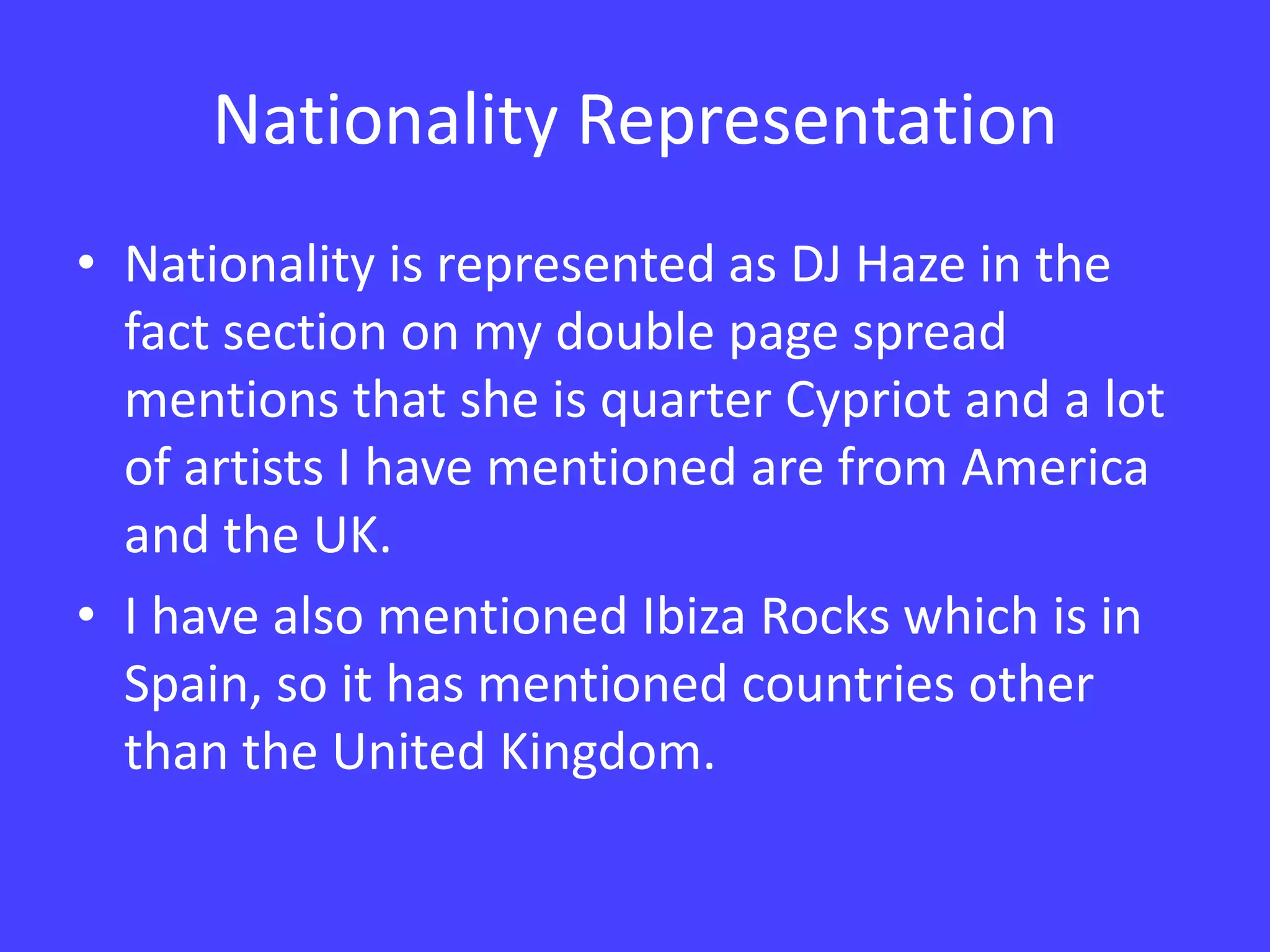 Nationality RepresentationNationality is represented as DJ Haze in the fact section on my double page spread mentions that she is quarter Cypriot and a lot of artists I have mentioned are from America and the UK. I have also mentioned Ibiza Rocks which is in Spain, so it has mentioned countries other than the United Kingdom.