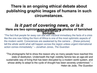 There is an ongoing ethical debate about
  publishing graphic images of humans in such
                 circumstances.

       Is it part of covering news, or is it
 Here are two opinions on publishing photos of famished
                     distasteful?
                                    Somalis.
“The fact that people far away can see with visceral immediacy the facts of a crisis
like the one now hitting the Horn of Africa is one of the most optimistic aspects of
the modern world. Consciences are awakened by the camera ... [these pictures]
tell the whole world what will happen across the region unless urgent international
action comes immediately.” – Jonathan Jones, The Guardian

 “The photographs fail to show the reason why so many people have reached this
      state of destitution. Underneath the high visibility famine lies an age-old and
 sustainable way of living that has been disrupted by a modern world system, and
  whose ability to adapt to the cycle of drought has been severely undermined.” –
                                                       Helen de Jode, The Guardian
 
