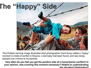The “Happy” Side




 This Pulitzer-winning image illustrated what photographer Carol Guzy called a “happy”
 moment in midst of conflict in Kosovo: a lost baby had been found, and was being
 passed over a fence to his parents.
    How often do you feel you get the positive side of a humanitarian conflict? In
  your opinion, was covering this moment necessary? Helpful to understanding
 
