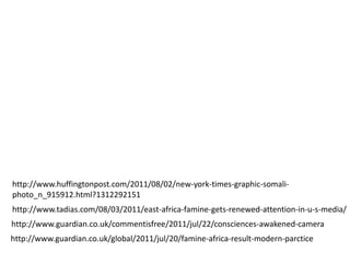 http://www.huffingtonpost.com/2011/08/02/new-york-times-graphic-somali-
photo_n_915912.html?1312292151
http://www.tadias.com/08/03/2011/east-africa-famine-gets-renewed-attention-in-u-s-media/
http://www.guardian.co.uk/commentisfree/2011/jul/22/consciences-awakened-camera
http://www.guardian.co.uk/global/2011/jul/20/famine-africa-result-modern-parctice
 