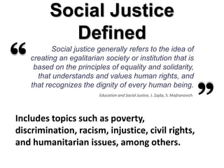 Social Justice
            Defined
           Social justice generally refers to the idea of
    creating an egalitarian society or institution that is
     based on the principles of equality and solidarity,
      that understands and values human rights, and
    that recognizes the dignity of every human being.
                          Education and Social Justice, J. Zajda, S. Majhanovich




Includes topics such as poverty,
discrimination, racism, injustice, civil rights,
and humanitarian issues, among others.
 
