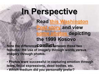 In Perspective
                   Read this Washington
                   Post story and view
                   some photos depicting
                   the 1999 Kosovo
                   conflict.
Note the differences in detail between these two
features: the use of imagery through words versus
imagery through photos.

• Photos were successful in capturing emotion through
tears, facial expressions, dead bodies, etc.
• Which medium did you personally prefer?
 