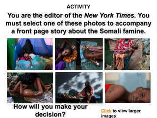 ACTIVITY
You are the editor of the New York Times. You
must select one of these photos to accompany
 a front page story about the Somali famine.




  How will you make your
                             Click to view larger
        decision?            images
 