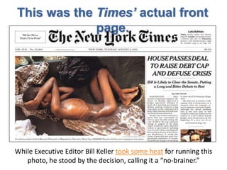This was the Times’ actual front
             page.




While Executive Editor Bill Keller took some heat for running this
   photo, he stood by the decision, calling it a “no-brainer.”
 
