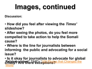 Images, continued
Discussion:

• How did you feel after viewing the Times’
slideshow?
• After seeing the photos, do you feel more
compelled to take action to help the Somali
cause?
• Where is the line for journalists between
informing the public and advocating for a social
issue?
• Is it okay for journalists to advocate for global
crises? content: TIME’s “100 Photos that Changed the
 Related Are there exceptions?
World”
 