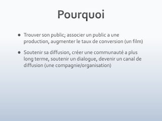 PourquoiTrouver son public; associer un public a une production, augmenter le taux de conversion (un film)Soutenir sa diffusion, créer une communauté a plus long terme, soutenir un dialogue, devenir un canal de diffusion (une compagnie/organisation)