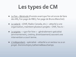 Les types de CMLe Fan – Bénévole (Il existe avant que l’on ait envie de faire des MS; Fan page de RBO, Fan page de Bruno Blanchet)Le salarié – (ONF, Radio-Canada, etc.) – attaché a une organisation, maintient plusieurs projets – ONF, Tou.tv - Le pigiste – « gun for hire » - généralement spécialisé (environnement, cinéma, divertissement) souvent une intervention a court terme.L’indépendant – spécialisé – attaché a un secteur ou a un projet. DominicArpin,CatherineBeauchamps