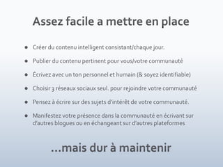Assez facile a mettre en placeCréer du contenu intelligent consistant/chaque jour.Publier du contenu pertinent pour vous/votre communautéÉcrivez avec un ton personnel et humain (& soyez identifiable)Choisir 3 réseaux sociaux seul. pour rejoindre votre communautéPensez à écrire sur des sujets d’intérêt de votre communauté. Manifestez votre présence dans la communauté en écrivant sur d’autres blogues ou en échangeant sur d’autres plateformes…mais dur à maintenir