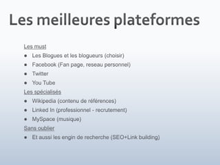 Les meilleures plateformesLes mustLes Blogues et les blogueurs (choisir)Facebook (Fan page, reseau personnel)TwitterYou TubeLes spécialisésWikipedia (contenu de références)Linked In (professionnel - recrutement)MySpace (musique)Sans oublierEt aussi les engin de recherche (SEO+Link building)
