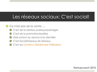 Les réseaux sociaux: C’est social!
 Ce n’est pas de la vente….
   C’est de la relation publique/partagez
   C’est de la promotion/publiez
   Mais surtout du service à la clientèle
   C’est Social/réseaux de réseaux
   C’est du Contenu Généré par l’Utilisateur




                                                Startupcoach 2010
 