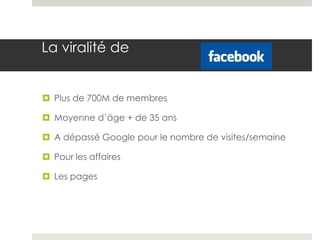 La viralité de


 Plus de 700M de membres

 Moyenne d’âge + de 35 ans

 A dépassé Google pour le nombre de visites/semaine

 Pour les affaires

 Les pages
 